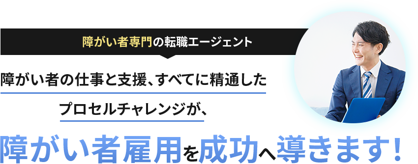 障がい者専門の転職エージェント 障がい者の仕事と支援、すべてに精通した プロセルチャレンジが、 障がい者雇用を成功へ導きます！